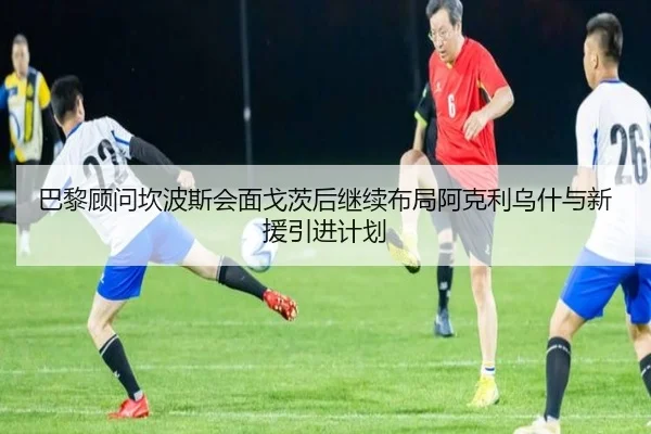 巴黎顾问坎波斯会面戈茨后继续布局阿克利乌什与新援引进计划